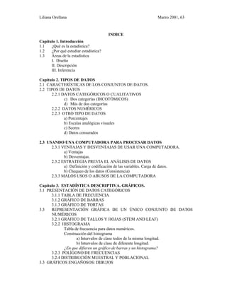 Liliana Orellana Marzo 2001, 63
INDICE
Capítulo 1. Introducción
1.1 ¿Qué es la estadística?
1.2 ¿Por qué estudiar estadística?
1.3 Áreas de la estadística
I. Diseño
II. Descripción
III. Inferencia
Capítulo 2. TIPOS DE DATOS
2.1 CARACTERÍSTICAS DE LOS CONJUNTOS DE DATOS.
2.2 TIPOS DE DATOS
2.2.1 DATOS CATEGÓRICOS O CUALITATIVOS
c) Dos categorías (DICOTÓMICOS)
d) Más de dos categorías
2.2.2 DATOS NUMÉRICOS
2.2.3 OTRO TIPO DE DATOS
a) Porcentajes
b) Escalas analógicas visuales
c) Scores
d) Datos censurados
2.3 USANDO UNA COMPUTADORA PARA PROCESAR DATOS
2.3.1 VENTAJAS Y DESVENTAJAS DE USAR UNA COMPUTADORA.
a) Ventajas
b) Desventajas.
2.3.2 ESTRATEGIA PREVIA EL ANÁLISIS DE DATOS
a) Definición y codificación de las variables. Carga de datos.
b) Chequeo de los datos (Consistencia)
2.3.3 MALOS USOS O ABUSOS DE LA COMPUTADORA
Capítulo 3. ESTADÍSTICA DESCRIPTIVA. GRÁFICOS.
3.1 PRESENTACIÓN DE DATOS CATEGÓRICOS
3.1.1 TABLA DE FRECUENCIA
3.1.2 GRÁFICO DE BARRAS
3.1.3 GRÁFICO DE TORTAS
3.3 REPRESENTACIÓN GRÁFICA DE UN ÚNICO CONJUNTO DE DATOS
NUMÉRICOS
3.2.1 GRÁFICO DE TALLOS Y HOJAS (STEM AND LEAF)
3.2.2 HISTOGRAMA
Tabla de frecuencia para datos numéricos.
Construcción del histograma
a) Intervalos de clase todos de la misma longitud.
b) Intervalos de clase de diferente longitud.
¿En que difieren un gráfico de barras y un histograma?
3.2.3 POLÍGONO DE FRECUENCIAS
3.2.4 DISTRIBUCIÓN MUESTRAL Y POBLACIONAL
3.3 GRÁFICOS ENGAÑOSOS: DIBUJOS
 
