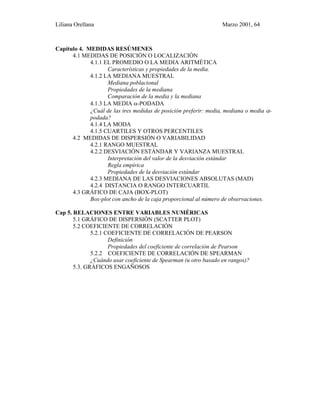 Liliana Orellana Marzo 2001, 64
Capítulo 4. MEDIDAS RESÚMENES
4.1 MEDIDAS DE POSICIÓN O LOCALIZACIÓN
4.1.1 EL PROMEDIO O LA MEDIA ARITMÉTICA
Características y propiedades de la media.
4.1.2 LA MEDIANA MUESTRAL
Mediana poblacional
Propiedades de la mediana
Comparación de la media y la mediana
4.1.3 LA MEDIA α-PODADA
¿Cuál de las tres medidas de posición preferir: media, mediana o media α-
podada?
4.1.4 LA MODA
4.1.5 CUARTILES Y OTROS PERCENTILES
4.2 MEDIDAS DE DISPERSIÓN O VARIABILIDAD
4.2.1 RANGO MUESTRAL
4.2.2 DESVIACIÓN ESTÁNDAR Y VARIANZA MUESTRAL
Interpretación del valor de la desviación estándar
Regla empírica
Propiedades de la desviación estándar
4.2.3 MEDIANA DE LAS DESVIACIONES ABSOLUTAS (MAD)
4.2.4 DISTANCIA O RANGO INTERCUARTIL
4.3 GRÁFICO DE CAJA (BOX-PLOT)
Box-plot con ancho de la caja proporcional al número de observaciones.
Cap 5. RELACIONES ENTRE VARIABLES NUMÉRICAS
5.1 GRÁFICO DE DISPERSIÓN (SCATTER PLOT)
5.2 COEFICIENTE DE CORRELACIÓN
5.2.1 COEFICIENTE DE CORRELACIÓN DE PEARSON
Definición
Propiedades del coeficiente de correlación de Pearson
5.2.2 COEFICIENTE DE CORRELACIÓN DE SPEARMAN
¿Cuándo usar coeficiente de Spearman (u otro basado en rangos)?
5.3. GRÁFICOS ENGAÑOSOS
 