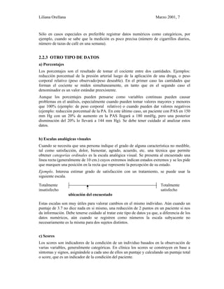 Liliana Orellana Marzo 2001, 7
Sólo en casos especiales es preferible registrar datos numéricos como categóricos, por
ejemplo, cuando se sabe que la medición es poco precisa (número de cigarrillos diarios,
número de tazas de café en una semana).
2.2.3 OTRO TIPO DE DATOS
a) Porcentajes
Los porcentajes son el resultado de tomar el cociente entre dos cantidades. Ejemplos:
reducción porcentual de la presión arterial luego de la aplicación de una droga, o peso
corporal relativo (peso observado/peso deseable). En el primer caso las cantidades que
forman el cociente se miden simultaneamente, en tanto que en el segundo caso el
denominador es un valor estándar preexistente.
Aunque los porcentajes pueden pensarse como variables continuas pueden causar
problemas en el análisis, especialmente cuando pueden tomar valores mayores y menores
que 100% (ejemplo: de peso corporal relativo) o cuando pueden dar valores negativos
(ejemplo: reducción porcentual de la PA. En este último caso, un paciente con PAS en 150
mm Hg con un 20% de aumento en la PAS llegará a 180 mmHg, pero una posterior
disminución del 20% lo llevará a 144 mm Hg). Se debe tener cuidado al analizar estos
datos.
b) Escalas analógicas visuales
Cuando se necesita que una persona indique el grado de alguna característica no medible,
tal como satisfacción, dolor, bienestar, agrado, acuerdo, etc. una técnica que permite
obtener categorías ordinales es la escala analógica visual. Se presenta al encuestado una
línea recta (generalmente de 10 cm.) cuyos extremos indican estados extremos y se les pide
que marquen una posición en la recta que represente la percepción de su estado.
Ejemplo. Interesa estimar grado de satisfacción con un tratamiento, se puede usar la
siguiente escala.
Totalmente Totalmente
insatisfecho satisfecho
ubicación del encuestado
Estas escalas son muy útiles para valorar cambios en el mismo individuo. Aún cuando un
puntaje de 3.7 no dice nada en si mismo, una reducción de 2 puntos en un paciente si nos
da información. Debe tenerse cuidado al tratar este tipo de datos ya que, a diferencia de los
datos numéricos, aún cuando se registren como números la escala subyacente no
necesariamente es la misma para dos sujetos distintos.
c) Scores
Los scores son indicadores de la condición de un individuo basados en la observación de
varias variables, generalmente categóricas. En clínica los scores se construyen en base a
síntomas y signos, asignándole a cada uno de ellos un puntaje y calculando un puntaje total
o score, que es un indicador de la condición del paciente.
 