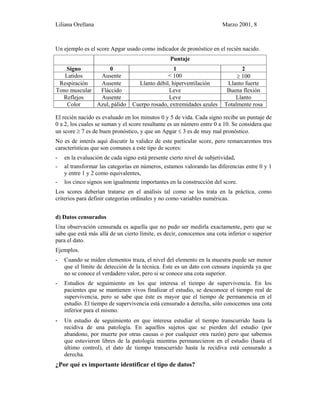 Liliana Orellana Marzo 2001, 8
Un ejemplo es el score Apgar usado como indicador de pronóstico en el recién nacido.
Puntaje
Signo 0 1 2
Latidos Ausente < 100 ≥ 100
Respiración Ausente Llanto débil, hiperventilación Llanto fuerte
Tono muscular Fláccido Leve Buena flexión
Reflejos Ausente Leve Llanto
Color Azul, pálido Cuerpo rosado, extremidades azules Totalmente rosa
El recién nacido es evaluado en los minutos 0 y 5 de vida. Cada signo recibe un puntaje de
0 a 2, los cuales se suman y el score resultante es un número entre 0 a 10. Se considera que
un score ≥ 7 es de buen pronóstico, y que un Apgar ≤ 3 es de muy mal pronóstico.
No es de interés aquí discutir la validez de este particular score, pero remarcaremos tres
características que son comunes a este tipo de scores:
- en la evaluación de cada signo está presente cierto nivel de subjetividad,
- al transformar las categorías en números, estamos valorando las diferencias entre 0 y 1
y entre 1 y 2 como equivalentes,
- los cinco signos son igualmente importantes en la construcción del score.
Los scores deberían tratarse en el análisis tal como se los trata en la práctica, como
criterios para definir categorías ordinales y no como variables numéricas.
d) Datos censurados
Una observación censurada es aquella que no pudo ser medirla exactamente, pero que se
sabe que está más allá de un cierto límite, es decir, conocemos una cota inferior o superior
para el dato.
Ejemplos.
- Cuando se miden elementos traza, el nivel del elemento en la muestra puede ser menor
que el límite de detección de la técnica. Este es un dato con censura izquierda ya que
no se conoce el verdadero valor, pero si se conoce una cota superior.
- Estudios de seguimiento en los que interesa el tiempo de supervivencia. En los
pacientes que se mantienen vivos finalizar el estudio, se desconoce el tiempo real de
supervivencia, pero se sabe que éste es mayor que el tiempo de permanencia en el
estudio. El tiempo de supervivencia está censurado a derecha, sólo conocemos una cota
inferior para el mismo.
- Un estudio de seguimiento en que interesa estudiar el tiempo transcurrido hasta la
recidiva de una patología. En aquellos sujetos que se pierden del estudio (por
abandono, por muerte por otras causas o por cualquier otra razón) pero que sabemos
que estuvieron libres de la patología mientras permanecieron en el estudio (hasta el
último control), el dato de tiempo transcurrido hasta la recidiva está censurado a
derecha.
¿Por qué es importante identificar el tipo de datos?
 
