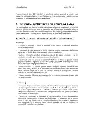 Liliana Orellana Marzo 2001, 9
Porque el tipo de datos DETERMINA el método de análisis apropiado y válido y cada
método de análisis estadístico es específico para un cierto tipo de datos. La distinción más
importante es entre datos numéricos y categóricos.
2.3 USANDO UNA COMPUTADORA PARA PROCESAR DATOS
Las computadoras nos ahorran los aspectos tediosos del análisis estadístico y en principio
producen cálculos correctos, pero no garantizan que obtendremos resultados válidos y
correctos. Consideraremos brevemente las ventajas y desventajas de usar una computadora
para procesar datos y consideraremos algunas formas de armar archivos de datos.
2.3.1 VENTAJAS Y DESVENTAJAS DE USAR UNA COMPUTADORA.
a) Ventajas
- Exactitud y velocidad. Cuando el software es de calidad se obtienen resultados
correctos rápidamente.
- Versatilidad. Se tiene acceso a un amplio rango de técnicas estadísticas. Muchas más
de las que es posible describir en cualquier curso de estadística.
- Gráficos. Se pueden producir representaciones de los datos originales o de los
resultados obtenidos que permiten una mejor visualización.
- Flexibilidad. Una vez que se ha construido la base de datos, se pueden realizar
pequeños cambios y repetir el análisis. Por ejemplo, es posible excluir algunos casos,
hacer análisis por subgrupos o estratos, etc.
- Nuevas variables. Es simple generar nuevas variables. Ejemplo: diferencia entre
mediciones antes y después de un tratamiento, calcular edad como diferencia de fechas,
crear variables categóricas a partir de variables numéricas, recategorizar variables
cualitativas, realizar transformaciones, etc.
- Volumen de datos. Algunos programas pueden procesar un número de registros o de
variables ilimitado.
b) Desventajas.
- Errores en el software. Muchos paquetes estadísticos de uso corriente presentan errores
en algunos procedimientos. Los más seguros son: SAS, S-PLUS, STATA y SPSS. Si
no se tiene seguridad acerca de la calidad del software que se está usando debería
chequearse comparando los resultados de cada procedimiento con ejemplos de libro o
con software de primer nivel.
- Versatilidad. Esta ventaja se transforma en desventaja porque al haber tantos métodos
estadísticos disponibles es fácil usar uno inapropiado. Es importante que el usuario
tenga en claro sus limitaciones en conocimientos estadísticos y use sólo los métodos
que comprende. Si el problema parece requerir métodos que no son familiares, es
aconsejable consultar a un estadístico.
 