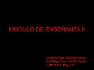 MODULO DE ENSEÑANZA II
Dr.Jorge Luis Mezzich Gálvez.
Radiólogo Buco Maxilo Facial.
COP 10071 RNE 167
 