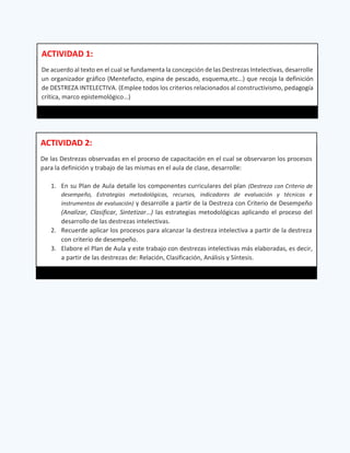 ACTIVIDAD 1:
De acuerdo al texto en el cual se fundamenta la concepción de las Destrezas Intelectivas, desarrolle
un organizador gráfico (Mentefacto, espina de pescado, esquema,etc…) que recoja la definición
de DESTREZA INTELECTIVA. (Emplee todos los criterios relacionados al constructivismo, pedagogía
crítica, marco epistemológico…)
ACTIVIDAD 2:
De las Destrezas observadas en el proceso de capacitación en el cual se observaron los procesos
para la definición y trabajo de las mismas en el aula de clase, desarrolle:
1. En su Plan de Aula detalle los componentes curriculares del plan (Destreza con Criterio de
desempeño, Estrategias metodológicas, recursos, indicadores de evaluación y técnicas e
instrumentos de evaluación) y desarrolle a partir de la Destreza con Criterio de Desempeño
(Analizar, Clasificar, Sintetizar…) las estrategias metodológicas aplicando el proceso del
desarrollo de las destrezas intelectivas.
2. Recuerde aplicar los procesos para alcanzar la destreza intelectiva a partir de la destreza
con criterio de desempeño.
3. Elabore el Plan de Aula y este trabajo con destrezas intelectivas más elaboradas, es decir,
a partir de las destrezas de: Relación, Clasificación, Análisis y Síntesis.
 