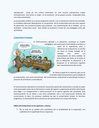 reproducción social de una cultura dominante. En esta escuela reproductora surgen
contradicciones que tienen su origen en la resistencia de los grupos sociales marginados hacia
una cultura dominante.
La escuela debe cambiar en su pasiva aceptación cultural o en su resistencia cultural mal orientada.
La verdadera educación debe generar un compromiso de los involucrados para que sean capaces
de desarrollar una conciencia política que produzca una transformación de la realidad con un
verdadero compromiso social. Este cambio se producirá a través de una pedagogía crítica del
aprendizaje.
CONSTRUCTIVISMO
El constructivismo aplicado a la educación, constituye un modelo
pedagógico, que asume que el aprendizaje se produce a
partir de la experiencia, pero, a
diferencia de conductismo, lo concibe
no como un simple traslado de la
realidad, sino como una
representación de dicha realidad. Se
pone énfasis, por tanto, en el modo en
que se adquieren, se almacenan y se
recuperan en la estructura cognitiva
tales representaciones del mundo.
Se realza el papel de la memoria, pero no en
el sentido tradicional peyorativo que la alejaba de
la comprensión, sino como herramienta del conocimiento, atribuyendo el aprendizaje humano a
procesos de asimilación y acomodación.
El constructivismo abandona la orientación mecanicista pasiva del conductismo y concibe al sujeto
como procesador activo de la información a través del registro y organización de dicha información
para llegar a su reorganización y reestructuración en el aparto cognitivo del estudiante. Esta
reestructuración no se reduce a una mera asimilación, sino a una construcción dinámica del
conocimiento. Es decir, los procesos mediante los que el conocimiento cambia. En términos
piagetianos, la acomodación de las estructuras de conocimiento a la nueva información.
Difiere del conductismo en los siguientes criterios:
 No se trata de un cambio solo cuantitativo (en la probabilidad de la respuesta), sino
cualitativo (en el significado de esa respuesta).
 