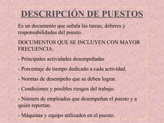 DESCRIPCIÓN DE PUESTOS
Es un documento que señala las tareas, deberes y
responsabilidades del puesto.
DOCUMENTOS QUE SE INCLUYEN CON MAYOR
FRECUENCIA:
- Principales actividades desempeñadas
- Porcentaje de tiempo dedicado a cada actividad.
- Normas de desempeño que se deben lograr.
- Condiciones y posibles riesgos del trabajo.
- Número de empleados que desempeñan el puesto y a
quién reportan.
- Máquinas y equipo utilizados en el puesto.
 