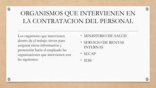 ORGANISMOS QUE INTERVIENEN EN
LA CONTRATACION DEL PERSONAL
Los organismo que intervienen
dentro de el trabajo sirven para
asegurar cierta información y
protección hacia el empleado las
organizaciones que intervienen son
las siguientes:

• MINISTERIO DE SALUD
• SERVICIO DE RENTAS
INTERNAS

• SECAP
• IESS

 