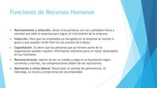 Funciones de Recursos Humanos


Reclutamiento y selección. Atrae a las personas con las cualidades fiscas y
morales que pide la empresa para lograr el crecimiento de la empresa.



Inducción. Para que los empleados ya escogidos en la empresa se sientan a
gusto y que puedan rendir bien en sus puestos de trabajo.



Capacitación. Es decir que las personas que ya forman parte de la
organización puedan requerir información adicional para un mejor desempeño
en sus funciones.



Remuneraciones. Aparte de ser un sueldo o pago es la liquidación según
convenios y normas, las compensaciones deben de ser equitativos.



Motivación y clima laboral. Desarrollar el sentido de pertenencia, el
liderazgo, la inicial y compromiso de los empleados

 