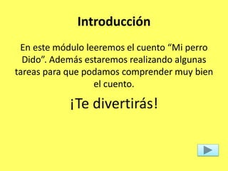 Introducción
En este módulo leeremos el cuento “Mi perro
Dido”. Además estaremos realizando algunas
tareas para que podamos comprender muy bien
el cuento.
¡Te divertirás!
 