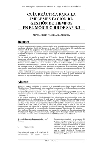 Guía Práctica para la Implementación de Gestión de Tiempos en el Módulo HR de SAP R/3




         GUÍA PRÁCTICA PARA LA
          IMPLEMENTACIÓN DE
           GESTIÓN DE TIEMPOS
       EN EL MÓDULO HR DE SAP R/3
                       MONICA ALICIA VILLABLANCA VERGARA



Resumen
Resumen-- Este trabajo corresponde a una recopilación de las actividades desarrolladas para la puesta en
marcha del submódulo Gestión de Tiempos en el marco de la implementación del módulo Recursos
Humanos de SAP R/3, que permite llevar el control de asistencia del personal.
El objetivo propuesto es presentar una forma de abordar un proyecto de implementación SAP, basado en
la experiencia adquirida en lo que constituyó la tercera etapa del proyecto SAP en Refinería de Petróleo
Concón (RPC).
En este trabajo se describe la situación de RPC previa y durante el desarrollo del proyecto, la
metodología utilizada, la conformación del equipo de trabajo, las etapas involucradas, el diseño
conceptual con una referencia a los principales conceptos que permiten establecer los pilares del módulo
Recursos Humanos (HR), como son la estructura de Desarrollo de Personal (PD) y la estructura de
Administración de Personal (PA). También, se describe una forma para especificar el diseño detallado,
una guía para realizar la parametrización y la construcción de esquemas de evaluación de tiempos, se
mencionan los desarrollos y localizaciones efectuados, los problemas encontrados durante el avance del
proyecto y sus soluciones.
Una vez conformada la solución de este proyecto, se describe la forma de traspasar la parametrización y
los desarrollos al entorno productivo, la puesta en marcha, los cambios y ajustes posteriores, los
resultados de la evaluación de tiempos y la interacción de SAP HR con el liquidador de Nómina.



Abstract
Abstract-- This work corresponds to a summary of the activities developed for the setting in march of the
Administration of Times submodule in the mark of the implementation of the Human Resources module
of SAP R/3, that allows to carry off of control of the personnel's attendance.
The proposed objective is to present a way of approaching an implementation project SAP, based on the
experience acquired in what constituted the third stage of the project SAP in Refinería de Petróleo
Concón (RPC).
In this work the situation of RPC is described previous and during the development of the project, the
used methodology, the conformation of the work team, the involved stages, the conceptual design with a
reference to the main concepts that allow to establish the pillars of the Human resources (HR) module,
like they are the structure of Development of Personal (PD) and the structure of Administration of
Personal (PA). Also, a form is described to specify the detailed design, a guide to carry out the
customizing and the construction of outlines of evaluation of times, the developments and localizations
stablished are mentioned, the problems founded during the advance of the project and their solutions.
Once conformed the solution of this project, the way is described of passing over the customizing and the
developments to the productive environment, the setting in march, the changes and later adjustments, the
results of the evaluation of times and the interaction of SAP HR with the payer of Payroll.


Keywords--Proyecto; Implementación ; SAP ;              Humanos, correspondiente a la tercera etapa del
Tiempos                                                 proyecto de implementación SAP en Refinería
                                                        de Petróleo Concón (RPC). Después de haber
                                                        integrado el equipo de desarrollo en las etapas
I.      INTRODUCCION                                    anteriores, en esta última se dio la posibilidad
                                                        de una participación mixta, funcional y base,
                                                        para el módulo Gestión de Tiempos, que
Este trabajo está basado en la experiencia de           permitió adquirir experiencia y conocimientos
implementación     del    módulo    Recursos            más integrales del módulo.



                                           Mónica Villablanca                                           1
 