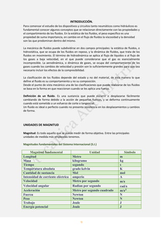 9
INTRODUCCIÓN.
Para comenzar el estudio de los dispositivos y circuitos tanto neumáticos como hidráulicos es
fundamental conocer algunos conceptos que se relacionan directamente con las propiedades y
el compartimiento de los fluidos. En la estática de los fluidos, el peso específico es una
propiedad de suma importancia, en cambio en el flujo de fluidos la viscosidad y la densidad
son las que predominan dentro del mismo.
La mecánica de fluidos puede subdividirse en dos campos principales: la estática de fluidos, o
hidrostática, que se ocupa de los fluidos en reposo, y la dinámica de fluidos, que trata de los
fluidos en movimiento. El término de hidrodinámica se aplica al flujo de líquidos o al flujo de
los gases a baja velocidad, en el que puede considerarse que el gas es esencialmente
incompresible. La aerodinámica, o dinámica de gases, se ocupa del comportamiento de los
gases cuando los cambios de velocidad y presión son lo suficientemente grandes para que sea
necesario incluir los efectos de la compresibilidad.
La clasificación de los fluidos depende del estado y no del material, de esta manera lo que
define al fluido es su comportamiento y no su composición.
Desde el punto de vista mecánico una de las clasificaciones que puede realizarse de los fluidos
se basa en la forma en que reaccionan cuando se les aplica una fuerza.
Definición de un fluido. Es una sustancia que puede escurrir o desplazarse fácilmente
cambiando de forma debido a la acción de pequeñas fuerzas, y se deforma continuamente
cuando está sometido a un esfuerzo de corte o tangencial.
Un fluido es ideal o perfecto cuando no presenta resistencia en los desplazamientos y cambios
de forma.
UNIDADES DE MAGNITUD
Magnitud: Es todo aquello que se puede medir de forma objetiva. Entre las principales
unidades de medida más empleadas tenemos.
Magnitudes fundamentales del Sistema Internacional (S.I.)
Magnitud fundamental Unidad Símbolo
Longitud Metro m
Masa kilogramo kg
Tiempo segundo s
Temperatura absoluta grado kelvin K
Cantidad de sustancia Mol mol
Intensidad de corriente eléctrica amperio A
Velocidad Metro por segundo m/
Velocidad angular Radian por segundo rad/
Aceleración Metro por segundo cuadrado m/
Fuerza Newton N
Peso Newton N
Trabajo Joule J
Energía potencial Joule J
 