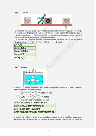 12
1.1.4 TRABAJO
En mecánica clásica, el trabajo que realiza una fuerza sobre un cuerpo equivale a la energía
necesaria para desplazar este cuerpo.1
El trabajo es una magnitud físicaescalar que se
representa con la letra (del inglés Works) y se expresa en unidades de energía, esto es en
julios o joule(J) en el Sistema Internacional de Unidades.
Las unidades de trabajo se obtienen multiplicando una unidad de fuerzas por una unidad
desplazamiento. 1 J =N.m
1 J= N.m
1 Kgm= kgf.m
1 kgm= 9.8 N.m
1 Kgm= 9.8 J
1N= kg.m/
1.1.5 PRESION
Se define a la presión como el cociente entre la componente normal de la fuerza sobre una
superficie y el área de dicha superficie.
SI
CGS
Conversión de unidades de presión
1 bar = 100000 Pa = 100kPa= 14.5 psi
1 Pa = 0.00001 bar= 0.000145 psi
1 psi = 0.069 bar= 6897.8 Pa
1 atm =101.325 Pa=1.013 mbar=760mm Hg
La presión hidrostática es la fuerza por unidad de área que ejerce un líquido en reposo sobre
las paredes del recipiente que lo contiene y sobre cualquier cuerpo que se encuentre
 