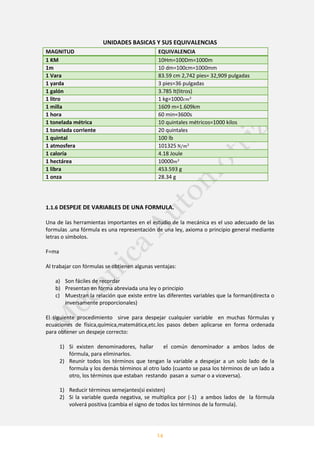 14
UNIDADES BASICAS Y SUS EQUIVALENCIAS
MAGNITUD EQUIVALENCIA
1 KM 10Hm=100Dm=1000m
1m 10 dm=100cm=1000mm
1 Vara 83.59 cm 2,742 pies= 32,909 pulgadas
1 yarda 3 pies=36 pulgadas
1 galón 3.785 lt(litros)
1 litro 1 kg=1000
1 milla 1609 m=1.609km
1 hora 60 min=3600s
1 tonelada métrica 10 quintales métricos=1000 kilos
1 tonelada corriente 20 quintales
1 quintal 100 lb
1 atmosfera 101325
1 caloría 4.18 Joule
1 hectárea 10000
1 libra 453.593 g
1 onza 28.34 g
1.1.6 DESPEJE DE VARIABLES DE UNA FORMULA.
Una de las herramientas importantes en el estudio de la mecánica es el uso adecuado de las
formulas .una fórmula es una representación de una ley, axioma o principio general mediante
letras o símbolos.
F=ma
Al trabajar con fórmulas se obtienen algunas ventajas:
a) Son fáciles de recordar
b) Presentan en forma abreviada una ley o principio
c) Muestran la relación que existe entre las diferentes variables que la forman(directa o
inversamente proporcionales)
El siguiente procedimiento sirve para despejar cualquier variable en muchas fórmulas y
ecuaciones de física,química,matemática,etc.los pasos deben aplicarse en forma ordenada
para obtener un despeje correcto:
1) Si existen denominadores, hallar el común denominador a ambos lados de
fórmula, para eliminarlos.
2) Reunir todos los términos que tengan la variable a despejar a un solo lado de la
formula y los demás términos al otro lado (cuanto se pasa los términos de un lado a
otro, los términos que estaban restando pasan a sumar o a viceversa).
1) Reducir términos semejantes(si existen)
2) Si la variable queda negativa, se multiplica por (-1) a ambos lados de la fórmula
volverá positiva (cambia el signo de todos los términos de la formula).
 