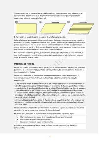 17
Si imaginamos que la goma de borrar está formada por delgadas capas unas sobre otras, el
resultado de la deformación es el desplazamiento relativo de unas capas respecto de las
adyacentes, tal como muestra la figura (c).
Deformación de un sólido por la aplicación de una fuerza tangencial.
Cabe señalar que la viscosidad sólo se manifiesta en fluidos en movimiento, ya que cuando el
fluido está en reposo adopta una forma tal en la que no actúan las fuerzas tangenciales que no
puede resistir. Es por ello por lo que llenado un recipiente con un líquido, la superficie del
mismo permanece plana, es decir, perpendicular a la única fuerza que actúa en ese momento,
la gravedad, sin existir por tanto componente tangencial alguna.
Si la viscosidad fuera muy grande, el rozamiento entre capas adyacentes lo sería también, lo
que significa que éstas no podrían moverse unas respecto de otras o lo harían muy poco, es
decir, estaríamos ante un sólido.
MECÁNICA DE FLUIDOS.
La mecánica de los fluidos es la ciencia que estudia el comportamiento mecánico de los fluidos
(en reposo o en movimiento) y su efecto sobre su entorno, tal como superficies de sólidos o
interfaces con otros fluidos.
La mecánica de fluidos es fundamental en campos tan diversos como la aeronáutica, la
ingeniería química,civil e industrial, la meteorología, las construcciones navales y la
oceanografía.
La mecánica de fluidos puede subdividirse en dos campos principales: la estática de fluidos, o
hidrostática,que se ocupa de fluidos en reposo, y la dinámica de fluidos, que trata de fluidos
en movimiento. El término de hidrodinámica se aplica al flujo de líquidos o al flujo de los gases
a baja velocidad, en el que puede considerarse que el gas es esencialmente incompresible.
La aerodinámica,o dinámica de gases, se ocupa del comportamiento de los gases cuando los
cambios de velocidad y presión son suficientemente grandes para que sea necesario incluir los
efectos de compresibilidad.
Entre las aplicaciones de la mecánica de fluidos están la propulsión a chorro, las turbinas, los
compresores y las bombas. La hidráulica estudia la utilización en ingeniería de la presión del
agua o del aceite.
Las característica fundamental que define a los fluidos es su capacidad para resistir esfuerzos
cortantes ( lo que provocan que carezcan de forma definida)
En la mecánica de fluidos se asume que los fluidos verifican las siguientes leyes:
El principio de conservación de la masa ( ecuación de la continuidad)
El principio de la cantidad de movimiento
La primera y segunda ley de termodinámica
Asi mismo se considera que la energía de un fluido en todo momento consta de tres
componentes:
 