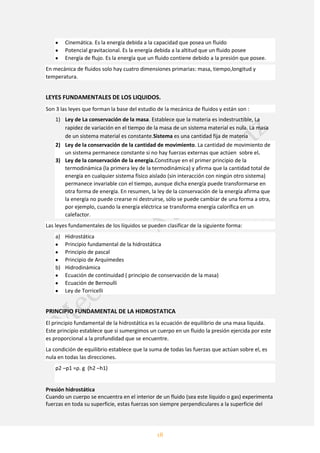 18
Cinemática. Es la energía debida a la capacidad que posea un fluido
Potencial gravitacional. Es la energía debida a la altitud que un fluido posee
Energía de flujo. Es la energía que un fluido contiene debido a la presión que posee.
En mecánica de fluidos solo hay cuatro dimensiones primarias: masa, tiempo,longitud y
temperatura.
LEYES FUNDAMENTALES DE LOS LIQUIDOS.
Son 3 las leyes que forman la base del estudio de la mecánica de fluidos y están son :
1) Ley de La conservación de la masa. Establece que la materia es indestructible, La
rapidez de variación en el tiempo de la masa de un sistema material es nula. La masa
de un sistema material es constante.Sistema es una cantidad fija de materia
2) Ley de la conservación de la cantidad de movimiento. La cantidad de movimiento de
un sistema permanece constante si no hay fuerzas externas que actúen sobre el.
3) Ley de la conservación de la energía.Constituye en el primer principio de la
termodinámica (la primera ley de la termodinámica) y afirma que la cantidad total de
energía en cualquier sistema físico aislado (sin interacción con ningún otro sistema)
permanece invariable con el tiempo, aunque dicha energía puede transformarse en
otra forma de energía. En resumen, la ley de la conservación de la energía afirma que
la energía no puede crearse ni destruirse, sólo se puede cambiar de una forma a otra,
por ejemplo, cuando la energía eléctrica se transforma energía calorífica en un
calefactor.
Las leyes fundamentales de los líquidos se pueden clasificar de la siguiente forma:
a) Hidrostática
Principio fundamental de la hidrostática
Principio de pascal
Principio de Arquímedes
b) Hidrodinámica
Ecuación de continuidad ( principio de conservación de la masa)
Ecuación de Bernoulli
Ley de Torricelli
PRINCIPIO FUNDAMENTAL DE LA HIDROSTATICA
El principio fundamental de la hidrostática es la ecuación de equilibrio de una masa liquida.
Este principio establece que si sumergimos un cuerpo en un fluido la presión ejercida por este
es proporcional a la profundidad que se encuentre.
La condición de equilibrio establece que la suma de todas las fuerzas que actúan sobre el, es
nula en todas las direcciones.
p2 –p1 =ρ. g (h2 –h1)
Presión hidrostática
Cuando un cuerpo se encuentra en el interior de un fluido (sea este líquido o gas) experimenta
fuerzas en toda su superficie, estas fuerzas son siempre perpendiculares a la superficie del
 