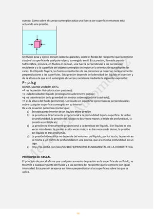 19
cuerpo. Como sobre el cuerpo sumergido actúa una fuerza por superficie entonces está
actuando una presión.
Un fluido pesa y ejerce presión sobre las paredes, sobre el fondo del recipiente que locontiene
y sobre la superficie de cualquier objeto sumergido en él. Esta presión, llamada presión
hidrostática, provoca, en fluidos en reposo, una fuerza perpendicular a las paredesdel
recipiente o a la superficie del objeto sumergido sin importar la orientación queadopten las
caras. Si el líquido fluyera, las fuerzas resultantes de las presiones ya noserían necesariamente
perpendiculares a las superficies. Esta presión depende de ladensidad del líquido en cuestión y
de la altura a la que esté sumergido el cuerpo y secalcula mediante la siguiente expresión:
P= ρ.h.g
Donde, usando unidades del SI,
•P es la presión hidrostática (en pascales);
•ρ esladensidaddel líquido (enkilogramossobremetro cúbico )
•g es laaceleración de la gravedad (en metros sobresegundo al cuadrado);
•h es la altura del fluido (enmetros). Un líquido en equilibrio ejerce fuerzas perpendiculares
sobre cualquier superficie sumergida en su interior
De esta ecuación podemos concluir que:
a) En todo punto interior de un líquido existe presión
b) La presión es directamente proporcional a la profundidad bajo la superficie. Al doble
de profundidad, la presión del líquido es dos veces mayor; al triple de profundidad, la
presión es el triple etc
c) La presión es directamente proporcional a la densidad del líquido. Si el líquido es dos
veces más denso, la presión es dos veces más; si es tres veces más denso, la presión
del líquido es tres veces más.
d) La presión hidrostática no depende del volumen del líquido, por tal razón, la presión es
la misma a un metro de profundidad en una piscina, que a la misma profundidad en un
lago.
e) http://es.scribd.com/doc/50218673/PRINCIPIO-FUNDAMENTAL-DE-LA-HIDROSTATICA
PRINCIPIO DE PASCAL
El principio de pascal afirma que cualquier aumento de presión en la superficie de un fluido, se
trasmite a cualquier punto del fluido y a las paredes del recipiente que le contiene con igual
intensidad. Esta presión se ejerce en forma perpendicular a las superficies sobre las que se
aplica.
 