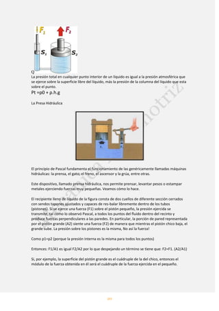 20
Q
La presión total en cualquier punto interior de un líquido es igual a la presión atmosférica que
se ejerce sobre la superficie libre del líquido, más la presión de la columna del líquido que esta
sobre el punto.
Pt =p0 + ρ.h.g
La Presa Hidráulica
El principio de Pascal fundamenta el funcionamiento de las genéricamente llamadas máquinas
hidráulicas: la prensa, el gato, el freno, el ascensor y la grúa, entre otras.
Este dispositivo, llamado prensa hidráulica, nos permite prensar, levantar pesos o estampar
metales ejerciendo fuerzas muy pequeñas. Veamos cómo lo hace.
El recipiente lleno de líquido de la figura consta de dos cuellos de diferente sección cerrados
con sendos tapones ajustados y capaces de res-balar libremente dentro de los tubos
(pistones). Si se ejerce una fuerza (F1) sobre el pistón pequeño, la presión ejercida se
transmite, tal como lo observó Pascal, a todos los puntos del fluido dentro del recinto y
produce fuerzas perpendiculares a las paredes. En particular, la porción de pared representada
por el pistón grande (A2) siente una fuerza (F2) de manera que mientras el pistón chico baja, el
grande sube. La presión sobre los pistones es la misma, No así la fuerza!
Como p1=p2 (porque la presión interna es la misma para todos los puntos)
Entonces: F1/A1 es igual F2/A2 por lo que despejando un término se tiene que: F2=F1. (A2/A1)
Si, por ejemplo, la superficie del pistón grande es el cuádruple de la del chico, entonces el
módulo de la fuerza obtenida en él será el cuádruple de la fuerza ejercida en el pequeño.
 