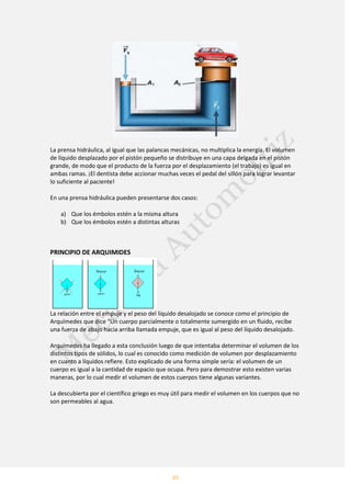 21
La prensa hidráulica, al igual que las palancas mecánicas, no multiplica la energía. El volumen
de líquido desplazado por el pistón pequeño se distribuye en una capa delgada en el pistón
grande, de modo que el producto de la fuerza por el desplazamiento (el trabajo) es igual en
ambas ramas. ¡El dentista debe accionar muchas veces el pedal del sillón para lograr levantar
lo suficiente al paciente!
En una prensa hidráulica pueden presentarse dos casos:
a) Que los émbolos estén a la misma altura
b) Que los émbolos estén a distintas alturas
PRINCIPIO DE ARQUIMIDES
La relación entre el empuje y el peso del líquido desalojado se conoce como el principio de
Arquímedes que dice “Un cuerpo parcialmente o totalmente sumergido en un fluido, recibe
una fuerza de abajo hacia arriba llamada empuje, que es igual al peso del líquido desalojado.
Arquímedes ha llegado a esta conclusión luego de que intentaba determinar el volumen de los
distintos tipos de sólidos, lo cual es conocido como medición de volumen por desplazamiento
en cuanto a líquidos refiere. Esto explicado de una forma simple sería: el volumen de un
cuerpo es igual a la cantidad de espacio que ocupa. Pero para demostrar esto existen varias
maneras, por lo cual medir el volumen de estos cuerpos tiene algunas variantes.
La descubierta por el científico griego es muy útil para medir el volumen en los cuerpos que no
son permeables al agua.
 