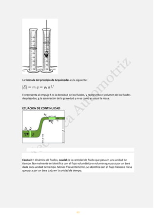 22
La formula del principio de Arquímedes es la siguiente:
E representa al empuje f es la densidad de los fluidos, V representa el volumen de los fluidos
desplazados, g la aceleración de la gravedad y m es como es usual la masa.
ECUACION DE CONTINUIDAD
Caudal.En dinámica de fluidos, caudal es la cantidad de fluido que pasa en una unidad de
tiempo. Normalmente se identifica con el flujo volumétrico o volumen que pasa por un área
dada en la unidad de tiempo. Menos frecuentemente, se identifica con el flujo másico o masa
que pasa por un área dada en la unidad de tiempo.
 