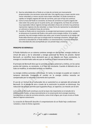 24
1) Que las velocidades de un fluido en un tubo de corriente son inversamente
proporcionales a las secciones rectas del tubo. Esto significa que a mayor sección recta
menor velocidad y a menor sección recta mayor velocidad. Un fluido aumenta su
rapidez en laregión angosta del tubo de corriente, para que el flujo sea continuo.
2) Como la masa del fluido es constante, las líneas de corriente en la parte angosta del
tubo están más juntas que en la parte ancha, por consiguiente, las líneas de corriente
muy espaciadas indican regiones de baja velocidad y líneas de corriente muy próximas
representan regiones de alta velocidad. La mejor forma de representar la velocidad de
un vehículo es mediante líneas de corriente.
3) Cuando un fluido está en movimiento, la energía total permanece constante, una parte
se almacena en la presión del fluido y otra parte como energía cinética. Si la rapidez
aumenta, hay más energía cinética que antes y por la tanto la presión en el interior del
fluido debe disminuir para que la energía total se mantenga constante. Siempre que
aumente la velocidad de un fluido debido a un estrechamiento, la presión disminuye.
Una velocidad alta seta acompañada por una presión baja y viceversa.
PRINCIPIO DE BERNOULLI
El fluido hidráulico en un sistema contiene energía en dos formas: energía cinética en
virtud del peso y de la velocidad y energía potencial en forma de presión. Daniel
Bernoulli, un científico Suizo demostró que en un sistema con flujos constantes, la
energía es transformada cada vez que se modifica el área transversal del tubo.
El principio de Bernoulli dice que la suma de energías potencial y cinética, en los varios
puntos del sistema, es constante, si el flujo sea constante. Cuando el diámetro de un
tubo se modifica, la velocidad también se modifica.
La energía cinética aumenta o disminuye. En tanto, la energía no puede ser creada ni
tampoco destruida. Enseguida, el cambio en la energía cinética necesita ser
compensado por la reducción o aumento de la presión.
El uso de un Venturi en el carburador de un automóvil es un ejemplo del principio de
Bernoulli. En el pasaje de aire a través de la restricción la presión se disminuye. Esa
reducción de presión permite que la gasolina fluya, se vaporice y se mezcle con el aire
La Ecuación de Bernoulli constituye una de las leyes más importantes en el estudio de la
dinámica delos fluidos, se basa esencialmente en la conservación de la energía mecánica.
Consideremos un tubo de corriente estrecho, como el de la figura, por el que circula un fluido
ideal en régimen estacionario.
La ecuación de Bernoulli describe el comportamiento de un fluido bajo condiciones
variantes y tiene la forma siguiente:
(1)
 