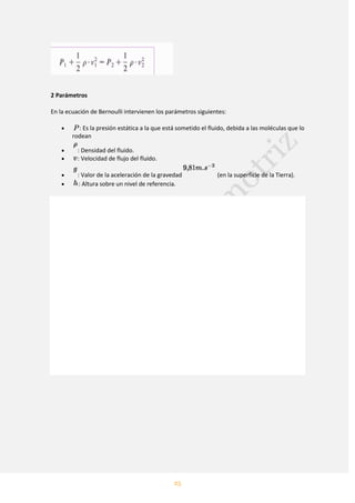 25
2 Parámetros
En la ecuación de Bernoulli intervienen los parámetros siguientes:
: Es la presión estática a la que está sometido el fluido, debida a las moléculas que lo
rodean
: Densidad del fluido.
: Velocidad de flujo del fluido.
: Valor de la aceleración de la gravedad (en la superficie de la Tierra).
: Altura sobre un nivel de referencia.
 