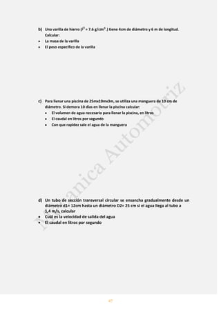27
b) Una varilla de hierro ( = 7.6 g/c .) tiene 4cm de diámetro y 6 m de longitud.
Calcular:
La masa de la varilla
El peso específico de la varilla
c) Para llenar una piscina de 25mx10mx3m, se utiliza una manguera de 10 cm de
diámetro. Si demora 10 días en llenar la piscina calcular:
El volumen de agua necesario para llenar la piscina, en litros
El caudal en litros por segundo
Con que rapidez sale el agua de la manguera
d) Un tubo de sección transversal circular se ensancha gradualmente desde un
diámetro d1= 12cm hasta un diámetro D2= 25 cm si el agua llega al tubo a
1,4 m/s, calcular
Cuál es la velocidad de salida del agua
El caudal en litros por segundo
 