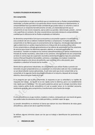 28
FLUIDOS UTILIZADOS EN NEUMATICA
Aire comprimido.
El aire comprimido es un gas casi perfecto que se caracteriza por su fluidez compresibilidad y
elasticidad. La fluidez permite a sus partículas ofrecer escasa resistencia al deslizamiento, la
compresibilidad hace que determinada cantidad de gas pueda reducir su volumen si este se
encuentra en un recipiente herméticamente cerrado, y la elasticidad permite que al
comprimirlo en ese mismo recipiente, ejerza sobre sus paredes determinada presión , normal
a las superficies en contacto. De estas características esenciales destaca la compresibilidad,
cualidad que lo diferencia de los fluidos empleados en hidráulica
Se denomina comprimido el aire que se encuentra a una presión superior a la atmosférica;
esta condición del aire se obtiene mediante bombas o compresores. El empleo del aire
comprimido en las fábricas para el accionamiento de las máquinas, introducido a principios del
siglo xx determinó un cambio importantísimo en el desarrollo de la producción en serie.
El aire comprimido es utilizado generalmente en los talleres de automóviles y en las estaciones
de servicio para mover los diferentes aparatos; además, es necesario para inflar los
neumáticos. También se emplea en los motores sobrealimentados y en ciertas instalaciones de
frenado de mando neumático, sobre todo en los camiones. Otra aplicación de aire comprimido
se tiene en ciertos tipos de suspensión neumática existentes en algunos tipos de automóviles
(como el Renault Dauphine Aerostable), camiones y remolques: se emplean recipientes
especiales de goma o de cloruro de polivinilo, que contienen aire a alta presión, para
completar o substituir la función de los muelles.
Dentro de las aplicaciones industriales, los componentes que utilizan fluidos a presión van
tomando una gran preponderancia y su aceptación se universaliza cada vez más a medida que
se van desarrollando nuevas aplicaciones. Es por esta razón que el aire comprimido se ha
convertido en la segunda fuente de energía utilizada en la industria, después de la energía
eléctrica, ahora otra gran fuente es el gas.
Si se pregunta por qué el aire comprimido, la respuesta es por su velocidad y su rapidez de
respuesta de trabajo. Su acción no es tan rápida como la eléctrica, pero si es notablemente
más rápida que la hidráulica. Por otra parte podemos pensar que la energía neumática tiene
como materia prima el aire atmosférico el cual se puede tomar en la cantidad necesaria,
totalmente gratuito, para comprimirlo y transformarlo como fuente de energía.
El aire atmosférico es un gas incoloro, insaboro e inoloro, compuesto por una mezcla de gases,
que posee todos los elementos de la tabla periódica, y también vapor de agua.
La presión atmosférica es entonces la fuerza que ejercen los once Kilómetros de estos gases
atmosféricos, sobre el aire de la superficie terrestre.
Se definen algunos términos claves con los que se trabaja e identificaran los parámetros de
operación.
1. PRESION DE AIRE:
 