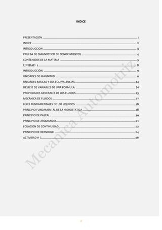 2
INDICE
PRESENTACIÓN....................................................................................................................1
INDICE................................................................................................................................ 2
INTRODUCCION .................................................................................................................. 3
PRUEBA DE DIAGNOSTICO DE CONOCIMIENTOS ................................................................... 4
CONTENIDOS DE LA MATERIA ...............................................................................................5
UNIDAD 1........................................................................................................................ 8
INTRODUCCIÓN. ................................................................................................................. 9
UNIDADES DE MAGNITUD ................................................................................................... 9
UNIDADES BASICAS Y SUS EQUIVALENCIAS..........................................................................14
DESPEJE DE VARIABLES DE UNA FORMULA. ............................................................................... 14
PROPIEDADES GENERALES DE LOS FLUIDOS.........................................................................15
MECÁNICA DE FLUIDOS. .....................................................................................................17
LEYES FUNDAMENTALES DE LOS LIQUIDOS..........................................................................18
PRINCIPIO FUNDAMENTAL DE LA HIDROSTATICA.................................................................18
PRINCIPIO DE PASCAL.........................................................................................................19
PRINCIPIO DE ARQUIMIDES.................................................................................................21
ECUACION DE CONTINUIDAD............................................................................................. 22
PRINCIPIO DE BERNOULLI .................................................................................................. 24
ACTIVIDAD # 1.................................................................................................................. 26
 