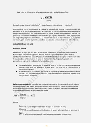 29
La presión se define como la fuerza que actúa sobre unidad de superficie.
Donde P para el sistema inglés (lbf/in2
) y para el sistema internacional (kgf/cm2
).
Al confinar un gas en un recipiente, el choque de las moléculas entre sí y con las paredes del
recipiente es lo que origina la presión. Al comprimir el gas paulatinamente se aumentará el
choque de las partículas, por tener menos área de acción, aumentando por ende la presión. La
presión es usualmente medida por un manómetro que registra la diferencia entre la presión en
un recipiente y la presión atmosférica. La presión tomada en el manómetro no es la presión
verdadera, para obtener la presión verdadera es necesario adicionar la presión manométrica.
CARACTERÍSTICAS DEL AIRE
Humedad del aire.
La cantidad de agua que una masa de aire puede contener no es constante, sino variable en
función de la temperatura y presión del aire. Para un lugar determinado y a las mismas
condiciones atmosféricas, cada 10ºC de aumento de temperatura se duplica aproximadamente
la capacidad de contener vapor de agua en el aire ambiente. Así pues, hay dos medios
generales de expresar la medida de la humedad del aire:
Humedad absoluta o contenido de vapor de agua en el aire, normalmente se expresa
en gramos de agua por kilogramo de aire seco y no varía con el calentamiento o
enfriamiento del aire.
Humedad relativa o contenido porcentual de vapor de agua en el aire sobre el máximo
posible a una temperatura determinada. La humedad relativa disminuye al calentar el
aire y aumenta al enfriarlo.
La humedad relativa es la humedad que contiene una masa de aire, en relación con la máxima
humedad absoluta que podría admitir sin producirse condensación, conservando las mismas
condiciones de temperatura y presión atmosférica. Esta es la forma más habitual de expresar
la humedad ambiental y se expresa en porcentaje.
Donde
Es la presión parcial de vapor de agua en la mezcla de aire;
Es la presión de saturación de vapor de agua a la temperatura en la mezcla de
aire; y
Es la humedad relativa de la mezcla de aire que se está considerando.
 