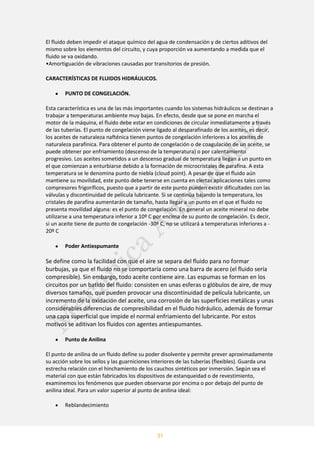 31
El fluido deben impedir el ataque químico del agua de condensación y de ciertos aditivos del
mismo sobre los elementos del circuito, y cuya proporción va aumentando a medida que el
fluido se va oxidando.
•Amortiguación de vibraciones causadas por transitorios de presión.
CARACTERÍSTICAS DE FLUIDOS HIDRÁULICOS.
PUNTO DE CONGELACIÓN.
Esta característica es una de las más importantes cuando los sistemas hidráulicos se destinan a
trabajar a temperaturas ambiente muy bajas. En efecto, desde que se pone en marcha el
motor de la máquina, el fluido debe estar en condiciones de circular inmediatamente a través
de las tuberías. El punto de congelación viene ligado al desparafinado de los aceites, es decir,
los aceites de naturaleza nafténica tienen puntos de congelación inferiores a los aceites de
naturaleza parafínica. Para obtener el punto de congelación o de coagulación de un aceite, se
puede obtener por enfriamiento (descenso de la temperatura) o por calentamiento
progresivo. Los aceites sometidos a un descenso gradual de temperatura llegan a un punto en
el que comienzan a enturbiarse debido a la formación de microcristales de parafina. A esta
temperatura se le denomina punto de niebla (cloud point). A pesar de que el fluido aún
mantiene su movilidad, este punto debe tenerse en cuenta en ciertas aplicaciones tales como
compresores frigoríficos, puesto que a partir de este punto pueden existir dificultades con las
válvulas y discontinuidad de película lubricante. Si se continúa bajando la temperatura, los
cristales de parafina aumentarán de tamaño, hasta llegar a un punto en el que el fluido no
presenta movilidad alguna: es el punto de congelación. En general un aceite mineral no debe
utilizarse a una temperatura inferior a 10º C por encima de su punto de congelación. Es decir,
si un aceite tiene de punto de congelación -30º C, no se utilizará a temperaturas inferiores a -
20º C
Poder Antiespumante
Se define como la facilidad con que el aire se separa del fluido para no formar
burbujas, ya que el fluido no se comportaría como una barra de acero (el fluido sería
compresible). Sin embargo, todo aceite contiene aire. Las espumas se forman en los
circuitos por un batido del fluido: consisten en unas esferas o glóbulos de aire, de muy
diversos tamaños, que pueden provocar una discontinuidad de película lubricante, un
incremento de la oxidación del aceite, una corrosión de las superficies metálicas y unas
considerables diferencias de compresibilidad en el fluido hidráulico, además de formar
una capa superficial que impide el normal enfriamiento del lubricante. Por estos
motivos se aditivan los fluidos con agentes antiespumantes.
Punto de Anilina
El punto de anilina de un fluido define su poder disolvente y permite prever aproximadamente
su acción sobre los sellos y las guarniciones interiores de las tuberías (flexibles). Guarda una
estrecha relación con el hinchamiento de los cauchos sintéticos por inmersión. Según sea el
material con que están fabricados los dispositivos de estanqueidad o de revestimiento,
examinemos los fenómenos que pueden observarse por encima o por debajo del punto de
anilina ideal. Para un valor superior al punto de anilina ideal:
Reblandecimiento
 