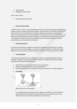 32
Hinchamiento
Disgregación del material.
Para un valor inferior:
Endurecimiento del material.
Índice de Desemulsión
Se define como la menor o mayor facilidad que presenta un aceite para separarse del agua que
pudiera contener. El agua y el aceite dan origen a las emulsiones, de las cuales se derivan unos
lodos sobre los que se van fijando las impurezas y diferentes partículas arrastradas por el
aceite. La presencia de agua en aceites minerales es siempre perniciosa, y es muy crítica en los
fluidos de transformadores, máquinas frigoríficas, instrumentos de precisión, etc. En general
es rechazable en todos los casos por los problemas de corrosión que produce, rotura de
película lubricante y variaciones de viscosidad.
Poder Anticorrosivo
Los aditivos anticorrosivos combaten la acción de la humedad y el óxido sobre los órganos
pilotos de un circuito. Estos aditivos se interponen entre las superficies metálicas y el agua.
Hay que reconocer que por muy bien que esté concebido un circuito, igual entrará el agua.
Compresibilidad
En la mayoría de aplicaciones no es necesario considerar la compresibilidad de fluido; sin
embargo, en algunas circunstancias este factor debe ser considerado para evitar posibles
problemas de funcionamiento del sistema:
Gran distancia entre el elemento de control y el receptor.
Cilindros de largos recorridos con bajas velocidades.
Accionamiento de cilindros paralelos o motores en rotación con cargas desiguales.
Viscosidad
Representación de la Viscosidad.
Es la característica más importante de un fluido, por medio de la cual se obtiene su
capacidad física de lubricación. Se puede definir como la resistencia interna que
ofrecen entre sí las moléculas al deslizarse unas sobre otras.
 