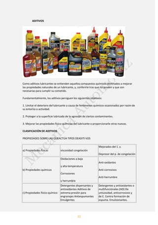 33
ADITIVOS
Como aditivos lubricantes se entienden aquellos compuestos químicos destinados a mejorar
las propiedades naturales de un lubricante, y, conferirle tras que no poseen y que son
necesarias para cumplir su cometido.
Fundamentalmente, los aditivos persiguen los siguientes objetivos:
1. Limitar el deterioro del lubricante a causa de fenómenos químicos ocasionados por razón de
su entorno o actividad.
2. Proteger a la superficie lubricada de la agresión de ciertos contaminantes.
3. Mejorar las propiedades físico-químicas del lubricante o proporcionarle otras nuevas.
CLASIFICACIÓN DE ADITIVOS
PROPIEDADES SOBRE LAS QUEACTÚA TIPOS DEADITI VOS
a) Propiedades físicas viscosidad congelación
Mejorados del 1. y.
Depresor del p. de congelación
b) Propiedades químicas
Oxidaciones a baja
y alta temperatura
Corrosiones
y herrumbre
Anti-oxidantes
Anti-corrosivos
Anti-herrumbre
c) Propiedades físico-químico
Detergentes dispersantes y
antioxidantes Aditivos de
extrema presión para
engranajes Antiespumantes
Emulgentes
Detergentes y antioxidantes o
multifunciónales (HO) De
untuosidad, anticorrosivos y
de E. Contra formación de
espuma. Emulsionantes.
 
