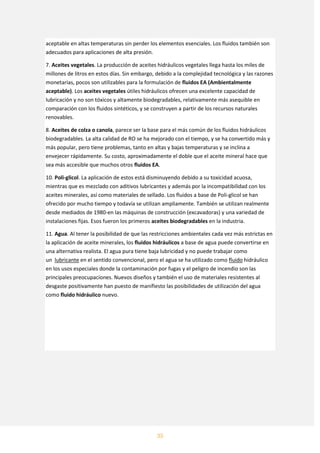35
aceptable en altas temperaturas sin perder los elementos esenciales. Los fluidos también son
adecuados para aplicaciones de alta presión.
7. Aceites vegetales. La producción de aceites hidráulicos vegetales llega hasta los miles de
millones de litros en estos días. Sin embargo, debido a la complejidad tecnológica y las razones
monetarias, pocos son utilizables para la formulación de fluidos EA (Ambientalmente
aceptable). Los aceites vegetales útiles hidráulicos ofrecen una excelente capacidad de
lubricación y no son tóxicos y altamente biodegradables, relativamente más asequible en
comparación con los fluidos sintéticos, y se construyen a partir de los recursos naturales
renovables.
8. Aceites de colza o canola, parece ser la base para el más común de los fluidos hidráulicos
biodegradables. La alta calidad de RO se ha mejorado con el tiempo, y se ha convertido más y
más popular, pero tiene problemas, tanto en altas y bajas temperaturas y se inclina a
envejecer rápidamente. Su costo, aproximadamente el doble que el aceite mineral hace que
sea más accesible que muchos otros fluidos EA.
10. Poli-glicol. La aplicación de estos está disminuyendo debido a su toxicidad acuosa,
mientras que es mezclado con aditivos lubricantes y además por la incompatibilidad con los
aceites minerales, así como materiales de sellado. Los fluidos a base de Poli-glicol se han
ofrecido por mucho tiempo y todavía se utilizan ampliamente. También se utilizan realmente
desde mediados de 1980-en las máquinas de construcción (excavadoras) y una variedad de
instalaciones fijas. Esos fueron los primeros aceites biodegradables en la industria.
11. Agua. Al tener la posibilidad de que las restricciones ambientales cada vez más estrictas en
la aplicación de aceite minerales, los fluidos hidráulicos a base de agua puede convertirse en
una alternativa realista. El agua pura tiene baja lubricidad y no puede trabajar como
un lubricante en el sentido convencional, pero el agua se ha utilizado como fluido hidráulico
en los usos especiales donde la contaminación por fugas y el peligro de incendio son las
principales preocupaciones. Nuevos diseños y también el uso de materiales resistentes al
desgaste positivamente han puesto de manifiesto las posibilidades de utilización del agua
como fluido hidráulico nuevo.
 