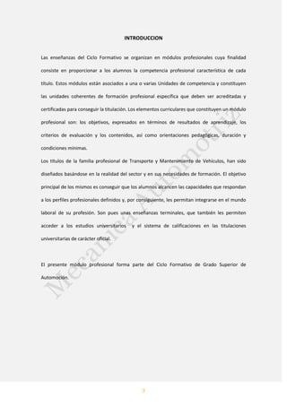 3
INTRODUCCION
Las enseñanzas del Ciclo Formativo se organizan en módulos profesionales cuya finalidad
consiste en proporcionar a los alumnos la competencia profesional característica de cada
título. Estos módulos están asociados a una o varias Unidades de competencia y constituyen
las unidades coherentes de formación profesional específica que deben ser acreditadas y
certificadas para conseguir la titulación. Los elementos curriculares que constituyen un módulo
profesional son: los objetivos, expresados en términos de resultados de aprendizaje, los
criterios de evaluación y los contenidos, así como orientaciones pedagógicas, duración y
condiciones mínimas.
Los títulos de la familia profesional de Transporte y Mantenimiento de Vehículos, han sido
diseñados basándose en la realidad del sector y en sus necesidades de formación. El objetivo
principal de los mismos es conseguir que los alumnos alcancen las capacidades que respondan
a los perfiles profesionales definidos y, por consiguiente, les permitan integrarse en el mundo
laboral de su profesión. Son pues unas enseñanzas terminales, que también les permiten
acceder a los estudios universitarios y el sistema de calificaciones en las titulaciones
universitarias de carácter oficial.
El presente módulo profesional forma parte del Ciclo Formativo de Grado Superior de
Automoción.
 