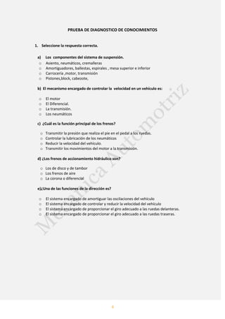 4
PRUEBA DE DIAGNOSTICO DE CONOCIMIENTOS
1. Seleccione la respuesta correcta.
a) Los componentes del sistema de suspensión.
o Asiento, neumáticos, cremalleras
o Amortiguadores, ballestas, espirales , mesa superior e inferior
o Carrocería ,motor, transmisión
o Pistones,block, cabezote,
b) El mecanismo encargado de controlar la velocidad en un vehículo es:
o El motor
o El Diferencial.
o La transmisión.
o Los neumáticos
c) ¿Cuál es la función principal de los frenos?
o Transmitir la presión que realiza el pie en el pedal a los ruedas.
o Controlar la lubricación de los neumáticos
o Reducir la velocidad del vehículo.
o Transmitir los movimientos del motor a la transmisión.
d) ¿Los frenos de accionamiento hidráulico son?
o Los de disco y de tambor
o Los frenos de aire
o La corona o diferencial
e)¿Una de las funciones de la dirección es?
o El sistema encargado de amortiguar las oscilaciones del vehículo
o El sistema encargado de controlar y reducir la velocidad del vehículo
o El sistema encargado de proporcionar el giro adecuado a las ruedas delanteras.
o El sistema encargado de proporcionar el giro adecuado a las ruedas traseras.
 