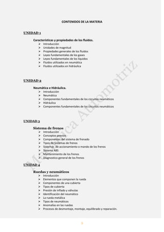 5
CONTENIDOS DE LA MATERIA
UNIDAD 1
Características y propiedades de los fluidos.
 Introducción
 Unidades de magnitud
 Propiedades generales de los fluidos
 Leyes fundamentales de los gases
 Leyes fundamentales de los líquidos
 Fluidos utilizados en neumática
 Fluidos utilizados en hidráulica
UNIDAD 2
Neumática e Hidráulica.
 Introducción
 Neumática
 Componentes fundamentales de los circuitos neumáticos
 Hidráulica
 Componentes fundamentales de los circuitos neumáticos
UNIDAD 3
Sistema de frenos
 Introducción
 Conceptos previos
 Componentes del sistema de frenado
 Tipos de Sistemas de frenos
 Sistemas de accionamiento o mando de los frenos
 Sistema ABS
 Mantenimiento de los frenos
 Diagnostico general de los frenos
UNIDAD 4
Ruedas y neumáticos
 Introducción
 Elementos que componen la rueda
 Componentes de una cubierta
 Tipos de cubierta
 Presión de inflado y válvulas
 Identificación del neumático
 La rueda metálica
 Tipos de neumáticos
 Anomalías en las ruedas
 Procesos de desmontaje, montaje, equilibrado y reparación.
 