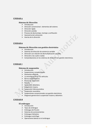 6
UNIDAD 5
Sistema de Dirección
 Introducción
 Dirección convencional : elementos del sistema
 Dirección rígida
 Dirección asistida
 Proceso de desmontaje, montaje y verificación
 Geometría de la dirección
 Averías de la dirección
UNIDAD 6
Sistema de Dirección con gestión electrónica
 Introducción
 Sistemas de dirección de asistencia variable
 Dirección con relación de desmultiplicación variable
 Dirección a las cuatro ruedas
 Comprobaciones en los sistemas de dirección con gestión electrónica.
UNIDAD 7
Sistema de suspensión
 Introducción
 Suspensiones convencionales
 Elementos elásticos
 La amortiguación en los vehículos
 Barras estabilizadoras
 Brazos de suspensión
 Rotulas.
 Suspensión delantera.
 Suspensión trasera.
 Suspensión hidroneumática
 Suspensión neumática
 Suspensiones convencionales con gestión electrónica
 Diagnosis general de la suspensión trasera y delantera
UNIDAD 8
El embrague
 Introducción
 Tipos de embrague
 Embrague de fricción
 Sistemas de accionamientos
 Embrague hidráulico
 Embrague centrifugo
 Operaciones básicas en el embrague
 