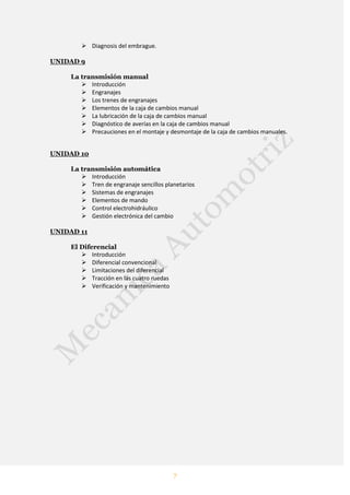 7
 Diagnosis del embrague.
UNIDAD 9
La transmisión manual
 Introducción
 Engranajes
 Los trenes de engranajes
 Elementos de la caja de cambios manual
 La lubricación de la caja de cambios manual
 Diagnóstico de averías en la caja de cambios manual
 Precauciones en el montaje y desmontaje de la caja de cambios manuales.
UNIDAD 10
La transmisión automática
 Introducción
 Tren de engranaje sencillos planetarios
 Sistemas de engranajes
 Elementos de mando
 Control electrohidráulico
 Gestión electrónica del cambio
UNIDAD 11
El Diferencial
 Introducción
 Diferencial convencional
 Limitaciones del diferencial
 Tracción en las cuatro ruedas
 Verificación y mantenimiento
 