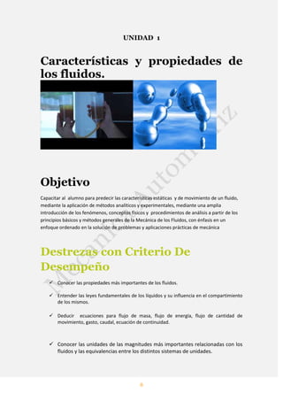 8
UNIDAD 1
Características y propiedades de
los fluidos.
Objetivo
Capacitar al alumno para predecir las características estáticas y de movimiento de un fluido,
mediante la aplicación de métodos analíticos y experimentales, mediante una amplia
introducción de los fenómenos, conceptos físicos y procedimientos de análisis a partir de los
principios básicos y métodos generales de la Mecánica de los Fluidos, con énfasis en un
enfoque ordenado en la solución de problemas y aplicaciones prácticas de mecánica
Destrezas con Criterio De
Desempeño
 Conocer las propiedades más importantes de los fluidos.
 Entender las leyes fundamentales de los líquidos y su influencia en el compartimiento
de los mismos.
 Deducir ecuaciones para flujo de masa, flujo de energía, flujo de cantidad de
movimiento, gasto, caudal, ecuación de continuidad.
 Conocer las unidades de las magnitudes más importantes relacionadas con los
fluidos y las equivalencias entre los distintos sistemas de unidades.
 