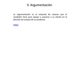 V. Argumentación
La argumentación es el conjunto de razones que el
vendedor tiene para apoyar y asesorar a su cliente en la
decisión de compra de un producto.
Video
 