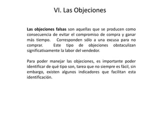 VI. Las Objeciones
Las objeciones falsas son aquellas que se producen como
consecuencia de evitar el compromiso de compra y ganar
más tiempo. Corresponden sólo a una excusa para no
comprar. Este tipo de objeciones obstaculizan
significativamente la labor del vendedor.
Para poder manejar las objeciones, es importante poder
identificar de qué tipo son, tarea que no siempre es fácil, sin
embargo, existen algunos indicadores que facilitan esta
identificación.
 