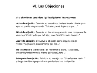 VI. Las Objeciones
Si la objeción es verdadera siga las siguientes instrucciones:
Aclare la objeción: Consiste en mencionar la objeción del cliente para
que no quede ninguna duda “Entonces, a ud. le parece que.....”
Nivele la objeción: Consiste en dar otro argumento para compensar la
objeción “Es cierto lo que Ud. dice, pero también es cierto que...”
Apoye la objeción: Devuelva la objeción como argumento de
venta.“Tiene razón, precisamente por eso ...”
De testimonio a la objeción: Es reafirmar lo dicho. “Es curioso,
nosotros pensábamos lo mismo que usted, pero ...”
Interprete la objeción: Es iniciar su manejo con “Usted quiere decir...”
y luego cambiar algo para hacer perder fuerza a la objeción.
 
