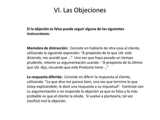 VI. Las Objeciones
Si la objeción es falsa puede seguir alguna de las siguientes
instrucciones:
Maniobra de distracción: Consiste en hablarle de otra cosa al cliente,
utilizando la siguiente expresión: “A propósito de lo que Ud. está
diciendo, me acordé que ...” Una vez que haya pasado un tiempo
prudente, retome su argumentación usando : “A propósito de lo último
que Ud. dijo, recuerdo que este Producto tiene ...”
La respuesta diferida: Consiste en diferir la respuesta al cliente,
utilizando: “Lo que dice me parece bien, una vez que termine lo que
estoy explicándole, le daré una respuesta a su inquietud”. Continúe con
su argumentación y no responda la objeción ya que es falsa y lo más
probable es que el cliente la olvide. Si vuelve a plantearla, tal vez
clasificó mal la objeción.
 