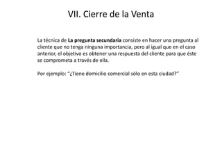 VII. Cierre de la Venta
La técnica de La pregunta secundaria consiste en hacer una pregunta al
cliente que no tenga ninguna importancia, pero al igual que en el caso
anterior, el objetivo es obtener una respuesta del cliente para que éste
se comprometa a través de ella.
Por ejemplo: “¿Tiene domicilio comercial sólo en esta ciudad?”
 