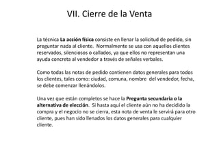 VII. Cierre de la Venta
La técnica La acción física consiste en llenar la solicitud de pedido, sin
preguntar nada al cliente. Normalmente se usa con aquellos clientes
reservados, silenciosos o callados, ya que ellos no representan una
ayuda concreta al vendedor a través de señales verbales.
Como todas las notas de pedido contienen datos generales para todos
los clientes, tales como: ciudad, comuna, nombre del vendedor, fecha,
se debe comenzar llenándolos.
Una vez que están completos se hace la Pregunta secundaria o la
alternativa de elección. Si hasta aquí el cliente aún no ha decidido la
compra y el negocio no se cierra, esta nota de venta le servirá para otro
cliente, pues han sido llenados los datos generales para cualquier
cliente.
 