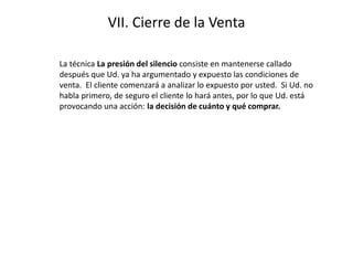 VII. Cierre de la Venta
La técnica La presión del silencio consiste en mantenerse callado
después que Ud. ya ha argumentado y expuesto las condiciones de
venta. El cliente comenzará a analizar lo expuesto por usted. Si Ud. no
habla primero, de seguro el cliente lo hará antes, por lo que Ud. está
provocando una acción: la decisión de cuánto y qué comprar.
 