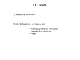 El Cliente
¿Cuánto vale un cliente?
El valor de los clientes se relaciona con:
• Valor real, potencial y estratégico
• Potencial de crecimiento
• Riesgo
 