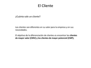 El Cliente
¿Cuánto vale un cliente?
Los clientes son diferentes en su valor para la empresa y en sus
necesidades.
El objetivo de la diferenciación de clientes es encontrar los clientes
de mayor valor (CMV) y los clientes de mayor potencial (CMP).
 