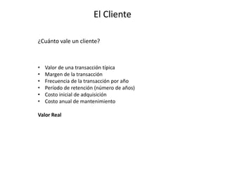 El Cliente
¿Cuánto vale un cliente?
• Valor de una transacción típica
• Margen de la transacción
• Frecuencia de la transacción por año
• Período de retención (número de años)
• Costo inicial de adquisición
• Costo anual de mantenimiento
Valor Real
 