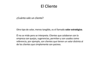 El Cliente
¿Cuánto vale un cliente?
Otro tipo de valor, menos tangible, es el llamado valor estratégico.
Él no se mide pero se interpreta. Clientes que colaboran con la
empresa con quejas, sugerencias, permiten y son usados como
referencia, por ejemplo, son clientes que tienen un valor distinto al
de los clientes que simplemente son pasivos.
 