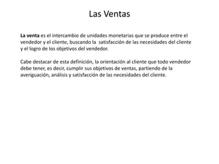Las Ventas
La venta es el intercambio de unidades monetarias que se produce entre el
vendedor y el cliente, buscando la satisfacción de las necesidades del cliente
y el logro de los objetivos del vendedor.
Cabe destacar de esta definición, la orientación al cliente que todo vendedor
debe tener, es decir, cumplir sus objetivos de ventas, partiendo de la
averiguación, análisis y satisfacción de las necesidades del cliente.
 